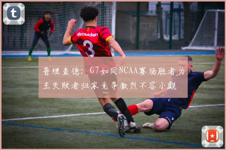 普理查德：G7如同NCAA赛场胜者为王失败者归家竞争激烈不容小觑