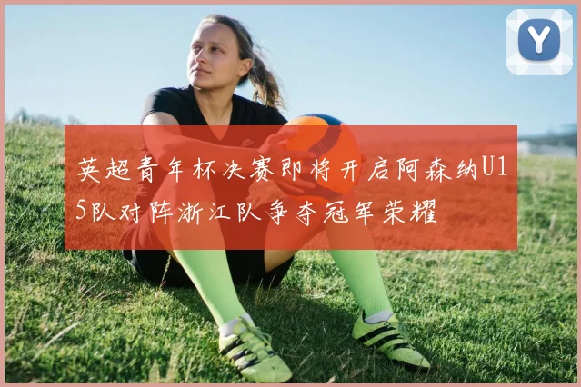 英超青年杯决赛即将开启阿森纳U15队对阵浙江队争夺冠军荣耀