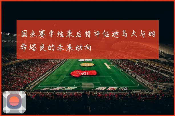 国米赛季结束后将评估迪乌夫与姆希塔良的未来动向