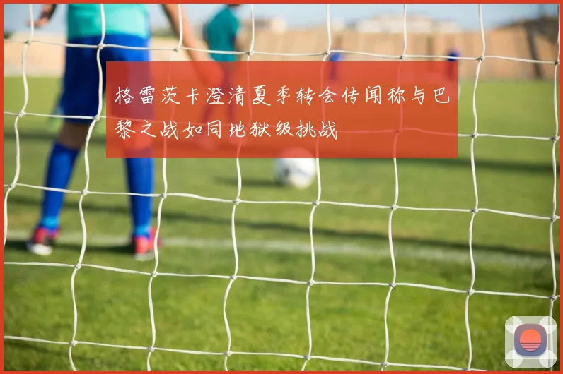 格雷茨卡澄清夏季转会传闻称与巴黎之战如同地狱级挑战
