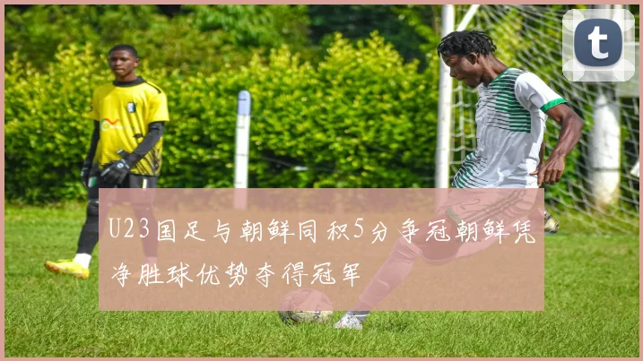 U23国足与朝鲜同积5分争冠朝鲜凭净胜球优势夺得冠军