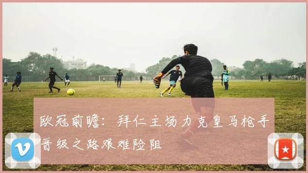 欧冠前瞻：拜仁主场力克皇马枪手晋级之路艰难险阻