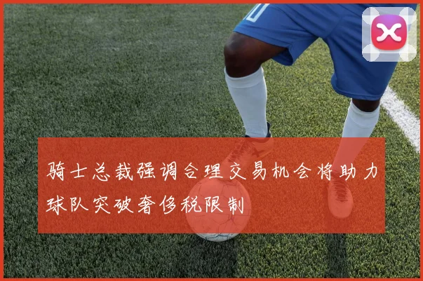 骑士总裁强调合理交易机会将助力球队突破奢侈税限制