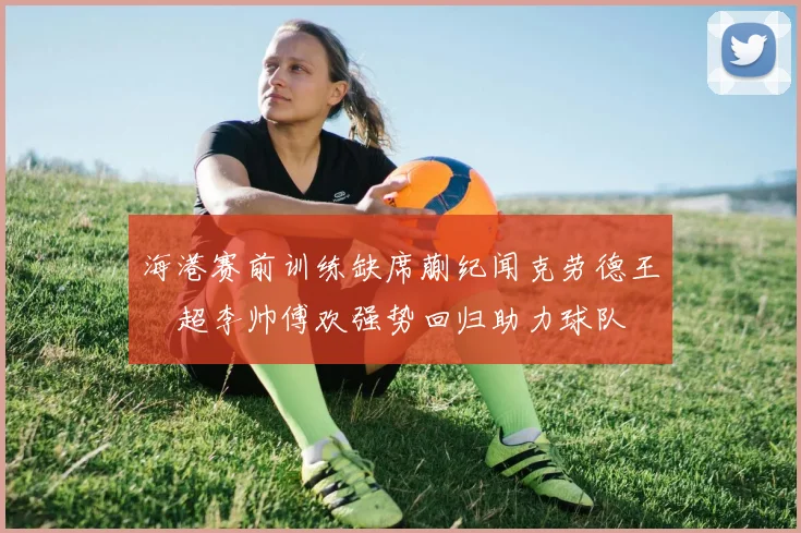 海港赛前训练缺席蒯纪闻克劳德王燊超李帅傅欢强势回归助力球队