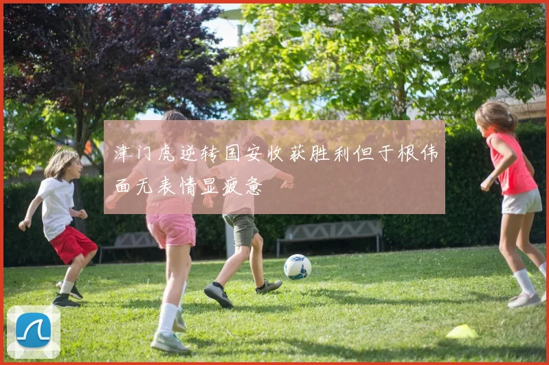 津门虎逆转国安收获胜利但于根伟面无表情显疲惫