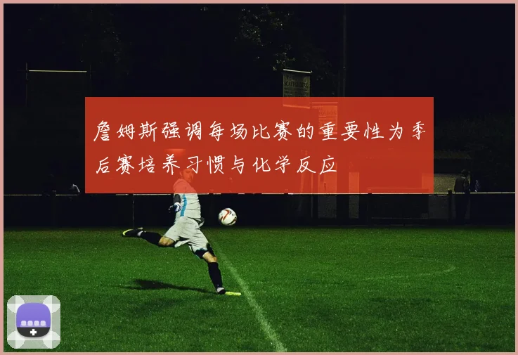 詹姆斯强调每场比赛的重要性为季后赛培养习惯与化学反应