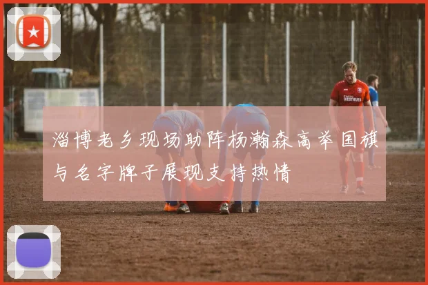淄博老乡现场助阵杨瀚森高举国旗与名字牌子展现支持热情