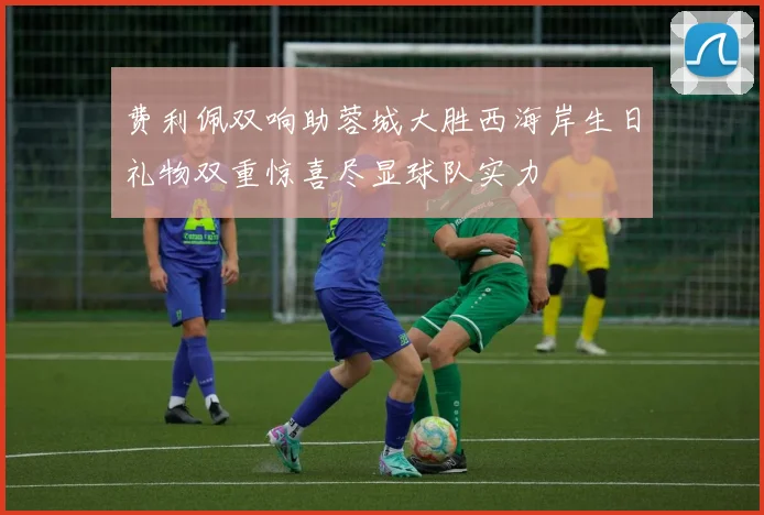 费利佩双响助蓉城大胜西海岸生日礼物双重惊喜尽显球队实力
