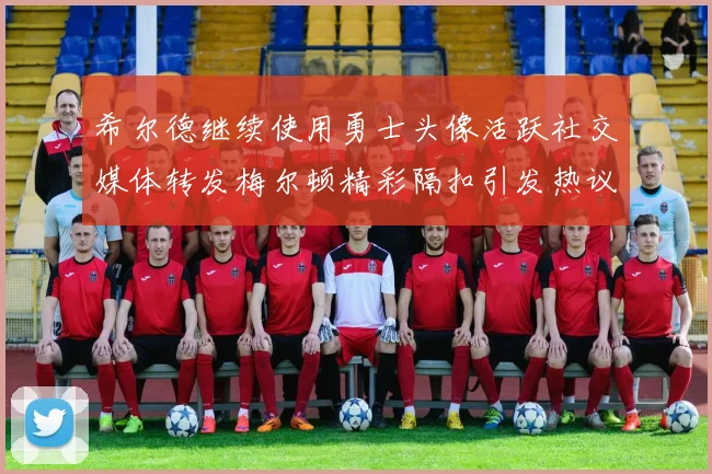 希尔德继续使用勇士头像活跃社交媒体转发梅尔顿精彩隔扣引发热议