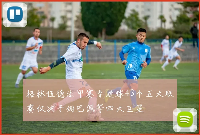 格林伍德法甲赛季进球43个五大联赛仅次于姆巴佩等四大巨星