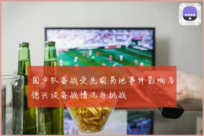 国少队备战受先前易地事件影响马德兴谈备战情况与挑战