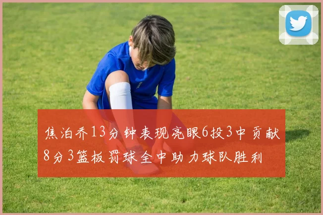 焦泊乔13分钟表现亮眼6投3中贡献8分3篮板罚球全中助力球队胜利