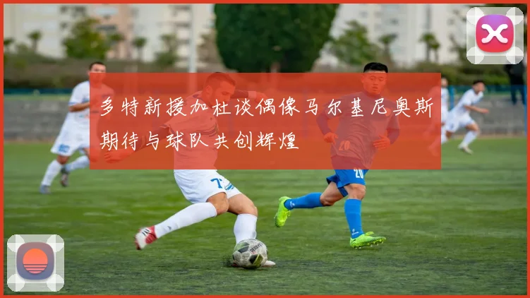 多特新援加杜谈偶像马尔基尼奥斯期待与球队共创辉煌