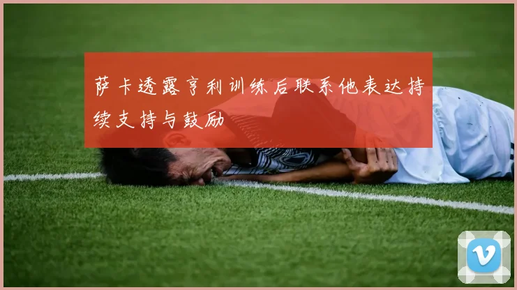 萨卡透露亨利训练后联系他表达持续支持与鼓励