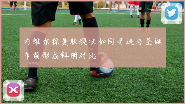 内维尔称曼联现状如同奇迹与圣诞节前形成鲜明对比