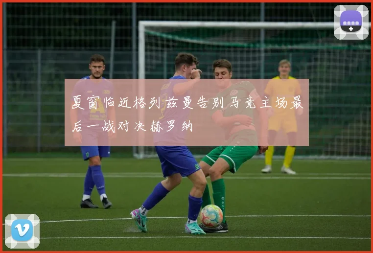 夏窗临近格列兹曼告别马竞主场最后一战对决赫罗纳
