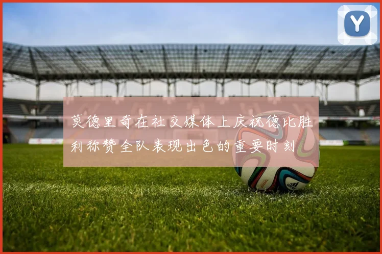 莫德里奇在社交媒体上庆祝德比胜利称赞全队表现出色的重要时刻