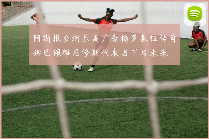 阿斯报分析乐高广告梅罗象征传奇姆巴佩维尼修斯代表当下与未来