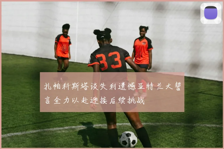 扎帕科斯塔谈失利遗憾亚特兰大誓言全力以赴迎接后续挑战