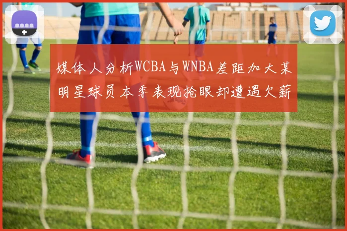 媒体人分析WCBA与WNBA差距加大某明星球员本季表现抢眼却遭遇欠薪困扰