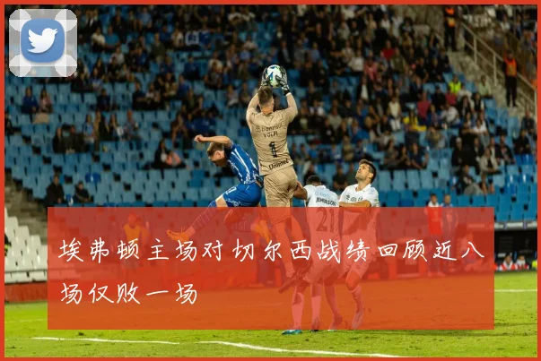 埃弗顿主场对切尔西战绩回顾近八场仅败一场