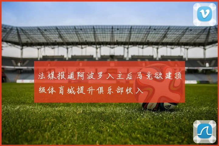 法媒报道阿波罗入主后马竞欲建顶级体育城提升俱乐部收入