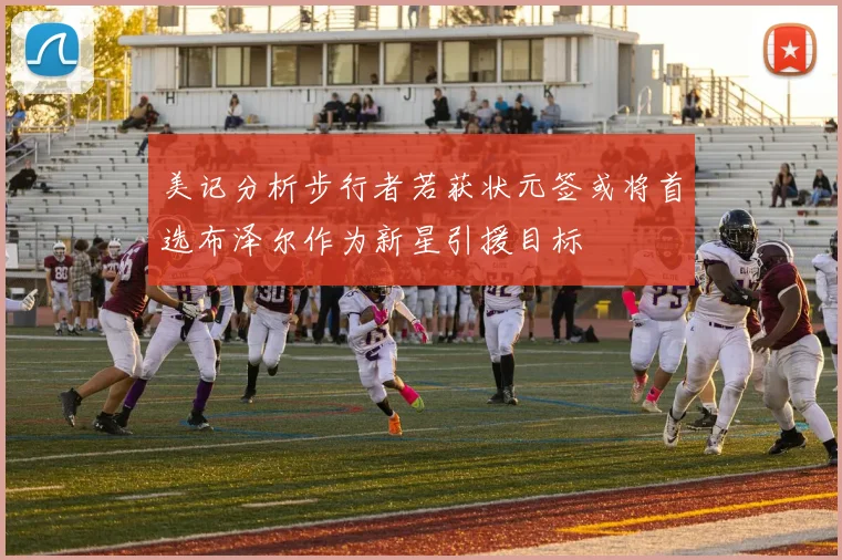美记分析步行者若获状元签或将首选布泽尔作为新星引援目标