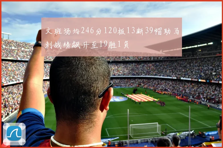 文班场均246分120板13断39帽助马刺战绩飙升至19胜1负