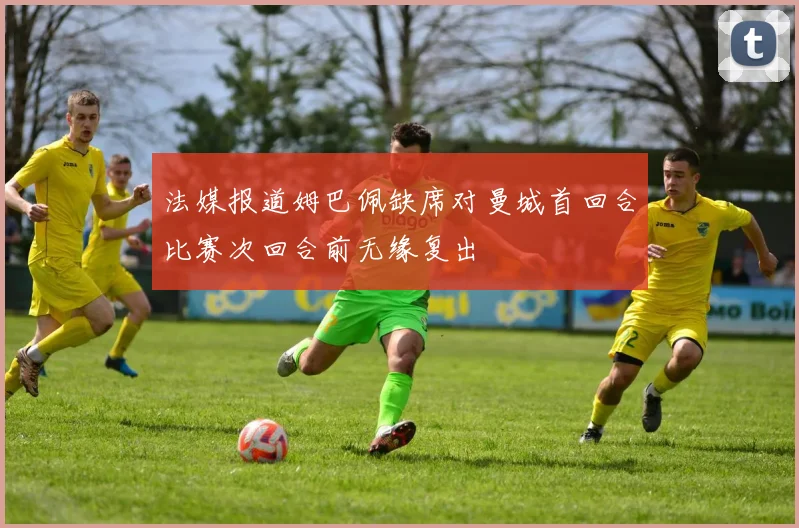 法媒报道姆巴佩缺席对曼城首回合比赛次回合前无缘复出