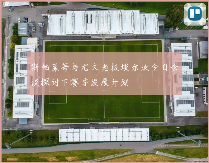 斯帕莱蒂与尤文老板埃尔坎今日会谈探讨下赛季发展计划
