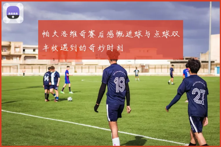 帕夫洛维奇赛后感慨进球与点球双丰收遇到的奇妙时刻